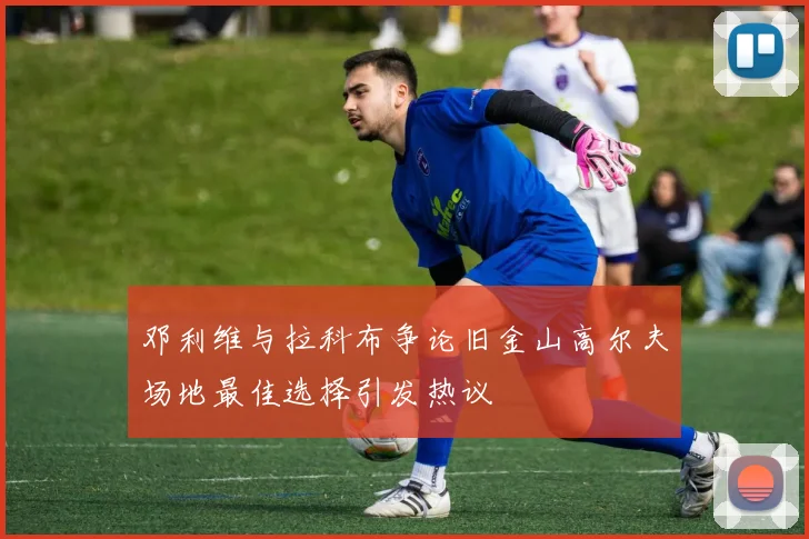邓利维与拉科布争论旧金山高尔夫场地最佳选择引发热议