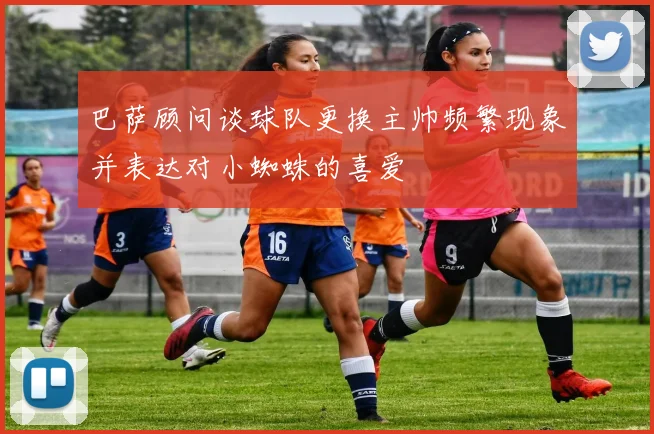 巴萨顾问谈球队更换主帅频繁现象并表达对小蜘蛛的喜爱