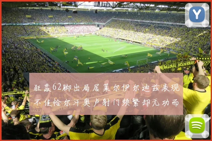 狂轰62脚出局居莱尔伊尔迪兹表现不佳恰尔汗奥卢射门频繁却无功而返