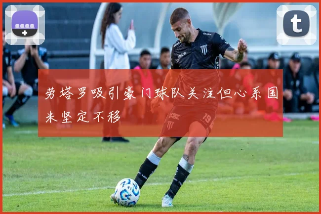 劳塔罗吸引豪门球队关注但心系国米坚定不移