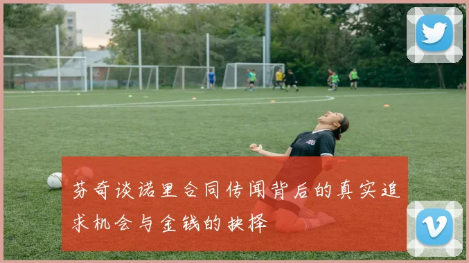 芬奇谈诺里合同传闻背后的真实追求机会与金钱的抉择