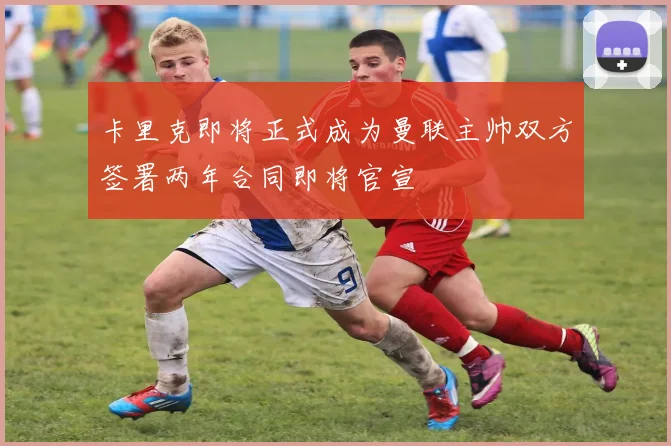 卡里克即将正式成为曼联主帅双方签署两年合同即将官宣