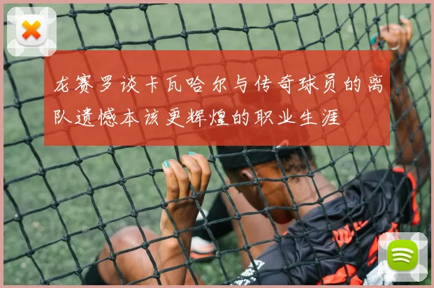 龙赛罗谈卡瓦哈尔与传奇球员的离队遗憾本该更辉煌的职业生涯