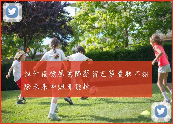 拉什福德愿意降薪留巴萨曼联不排除未来回归可能性