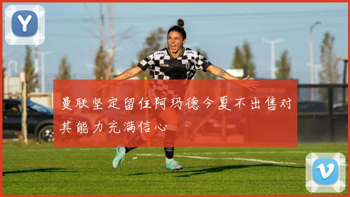 曼联坚定留住阿玛德今夏不出售对其能力充满信心