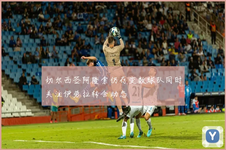 切尔西签阿隆索仍存变数球队同时关注伊劳拉转会动态