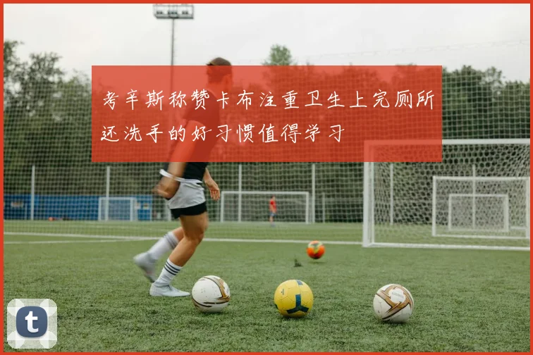 考辛斯称赞卡布注重卫生上完厕所还洗手的好习惯值得学习
