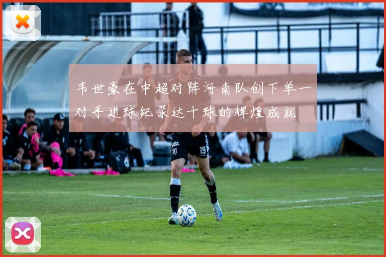 韦世豪在中超对阵河南队创下单一对手进球纪录达十球的辉煌成就