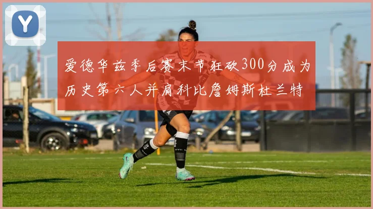 爱德华兹季后赛末节狂砍300分成为历史第六人并肩科比詹姆斯杜兰特韦德